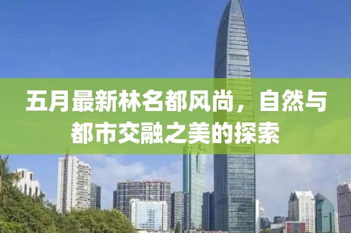 五月最新林名都风尚，自然与都市交融之美的探索