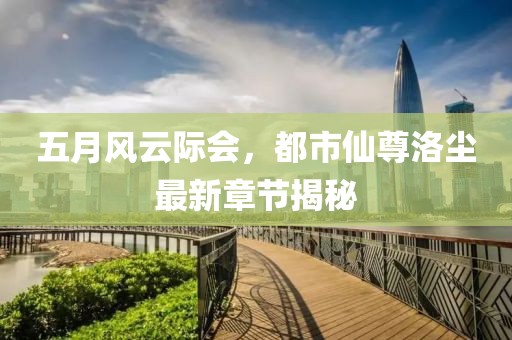 五月风云际会，都市仙尊洛尘最新章节揭秘