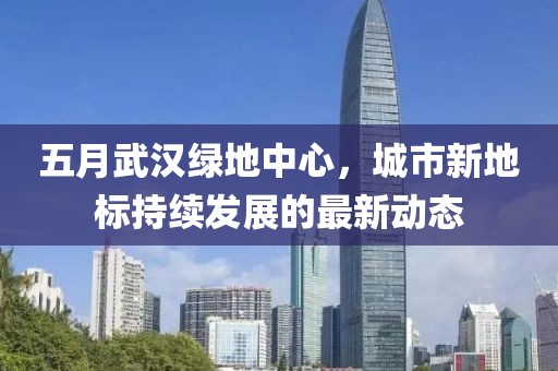 五月武汉绿地中心，城市新地标持续发展的最新动态