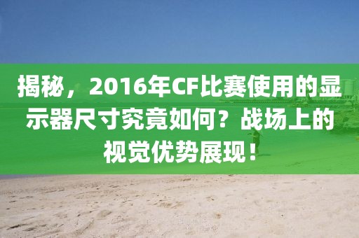 揭秘，2016年CF比赛使用的显示器尺寸究竟如何？战场上的视觉优势展现！