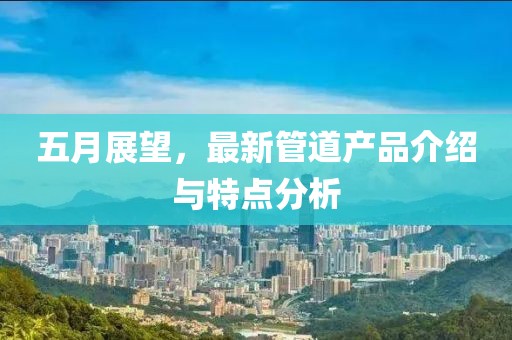 五月展望，最新管道产品介绍与特点分析