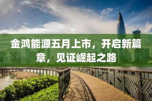 金鸿能源五月上市，开启新篇章，见证崛起之路