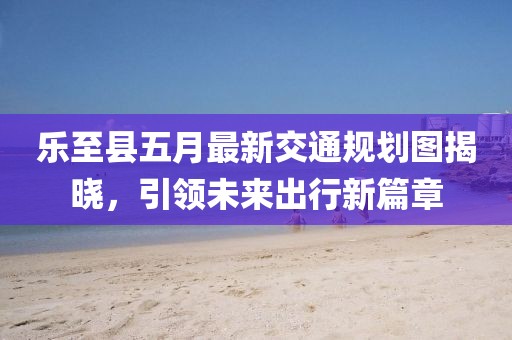 乐至县五月最新交通规划图揭晓，引领未来出行新篇章