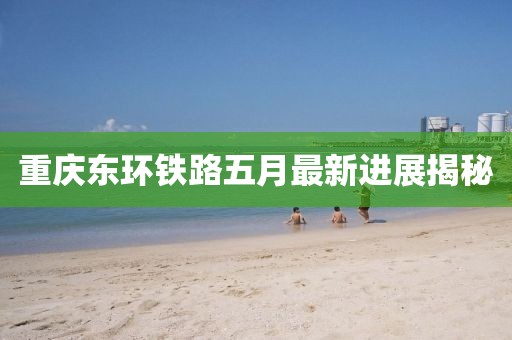 重庆东环铁路五月最新进展揭秘