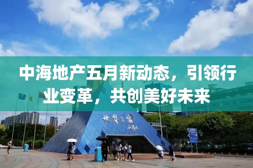 中海地产五月新动态，引领行业变革，共创美好未来