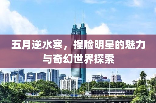 五月逆水寒，捏脸明星的魅力与奇幻世界探索