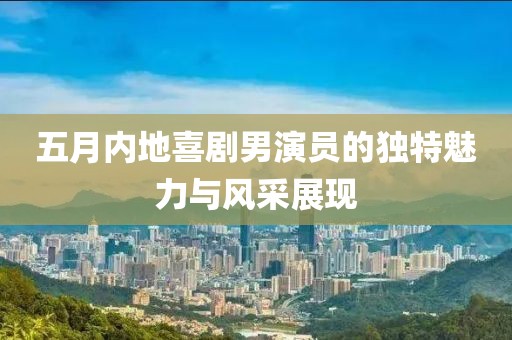 五月内地喜剧男演员的独特魅力与风采展现