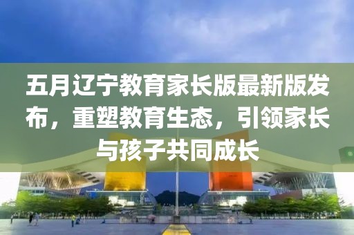 五月辽宁教育家长版最新版发布，重塑教育生态，引领家长与孩子共同成长