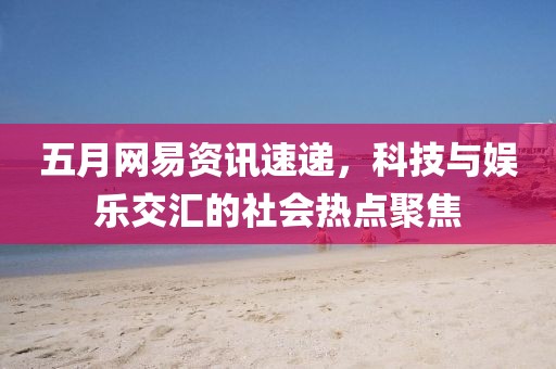 五月网易资讯速递，科技与娱乐交汇的社会热点聚焦
