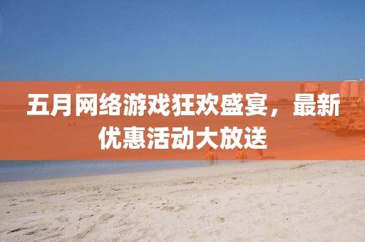 五月网络游戏狂欢盛宴，最新优惠活动大放送