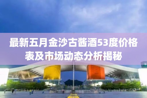 最新五月金沙古酱酒53度价格表及市场动态分析揭秘