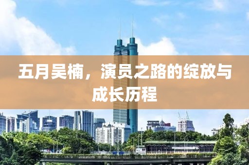 五月吴楠，演员之路的绽放与成长历程