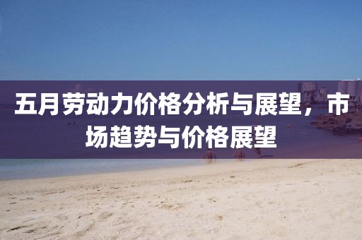 五月劳动力价格分析与展望，市场趋势与价格展望
