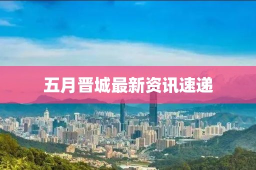 五月晋城最新资讯速递
