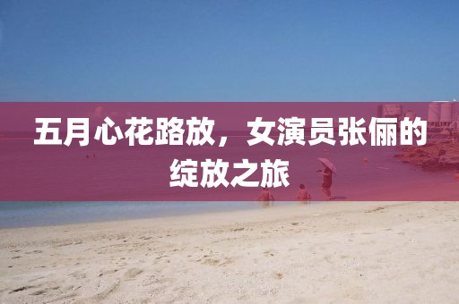 五月心花路放，女演员张俪的绽放之旅