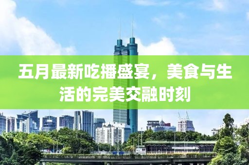 五月最新吃播盛宴，美食与生活的完美交融时刻