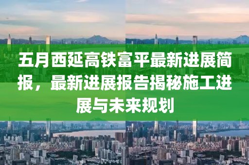 五月西延高铁富平最新进展简报，最新进展报告揭秘施工进展与未来规划