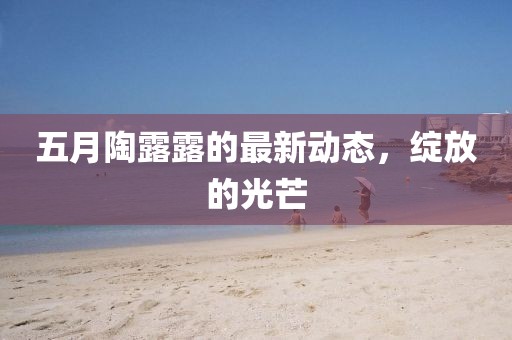 五月陶露露的最新动态，绽放的光芒