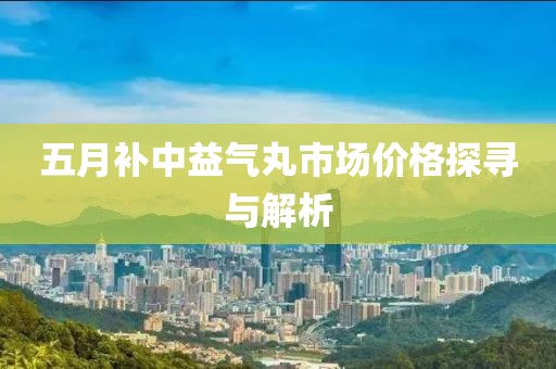 五月补中益气丸市场价格探寻与解析
