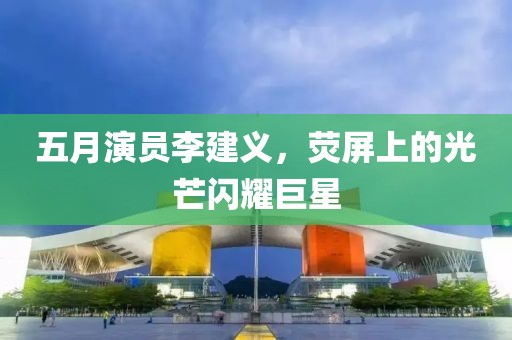 五月演员李建义，荧屏上的光芒闪耀巨星