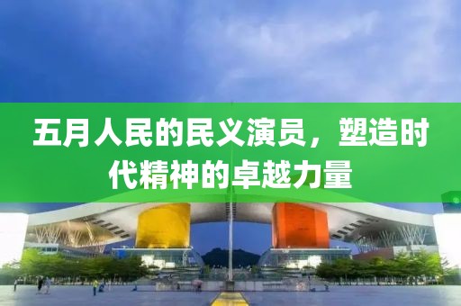 五月人民的民义演员，塑造时代精神的卓越力量