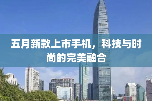五月新款上市手机，科技与时尚的完美融合