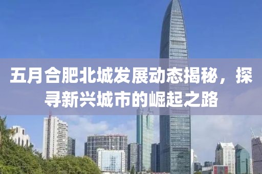 五月合肥北城发展动态揭秘，探寻新兴城市的崛起之路