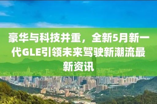 豪华与科技并重，全新5月新一代GLE引领未来驾驶新潮流最新资讯