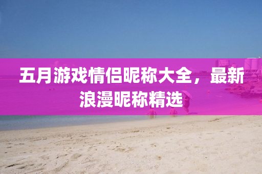 五月游戏情侣昵称大全，最新浪漫昵称精选