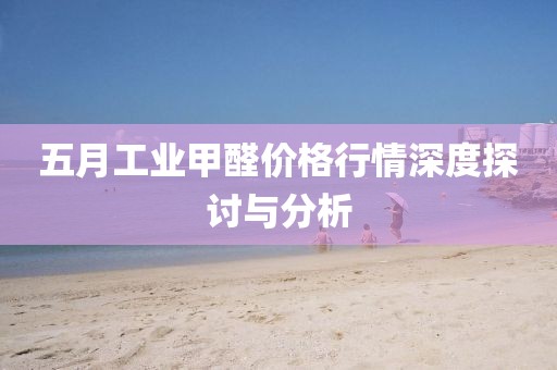 五月工业甲醛价格行情深度探讨与分析