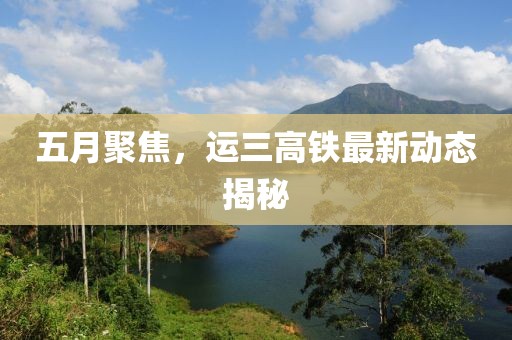 五月聚焦，运三高铁最新动态揭秘