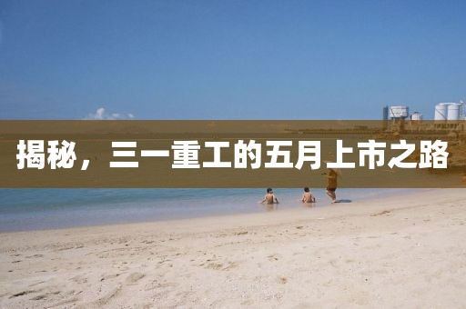 揭秘，三一重工的五月上市之路