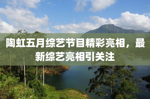 陶虹五月综艺节目精彩亮相，最新综艺亮相引关注