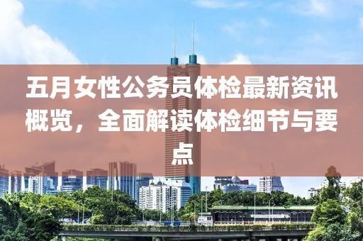 五月女性公务员体检最新资讯概览，全面解读体检细节与要点