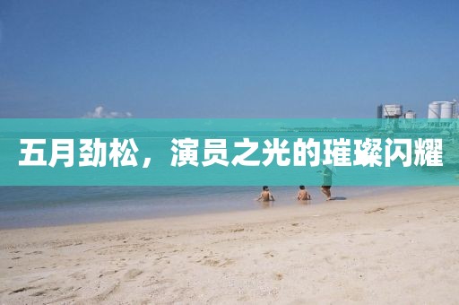 五月劲松，演员之光的璀璨闪耀