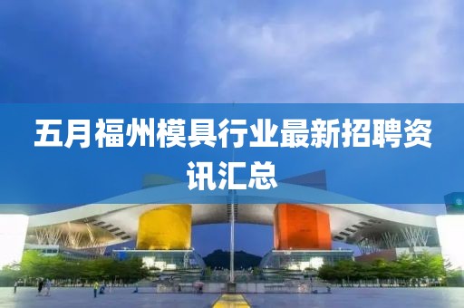 五月福州模具行业最新招聘资讯汇总