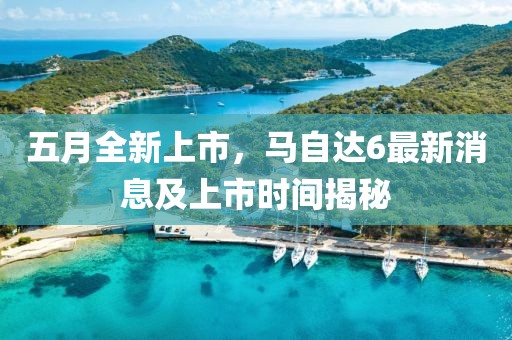 五月全新上市，马自达6最新消息及上市时间揭秘