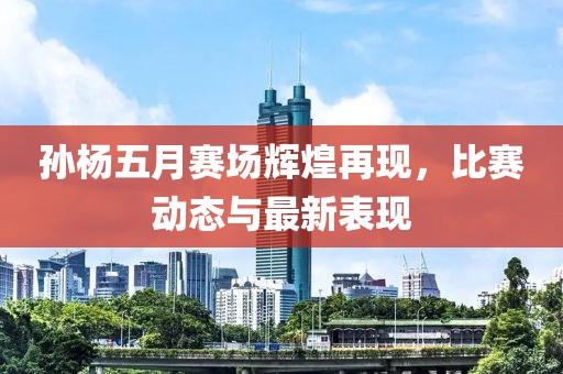 孙杨五月赛场辉煌再现，比赛动态与最新表现