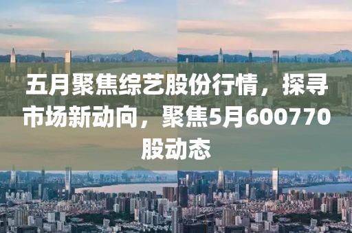 五月聚焦综艺股份行情，探寻市场新动向，聚焦5月600770股动态