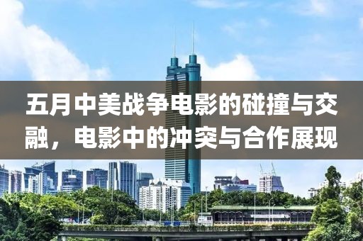 五月中美战争电影的碰撞与交融，电影中的冲突与合作展现