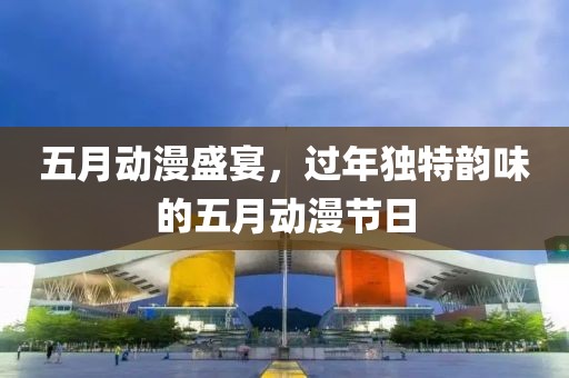五月动漫盛宴，过年独特韵味的五月动漫节日