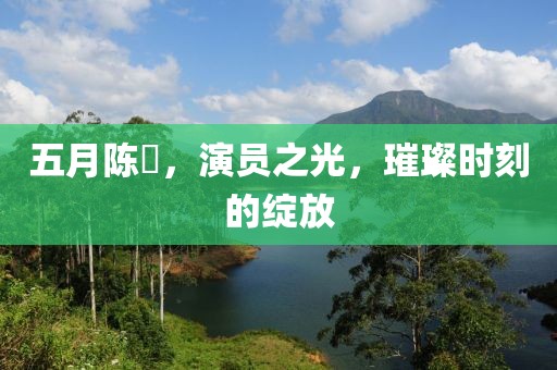 五月陈玥，演员之光，璀璨时刻的绽放