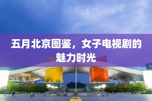 五月北京图鉴，女子电视剧的魅力时光