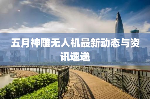 五月神雕无人机最新动态与资讯速递