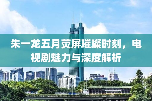 朱一龙五月荧屏璀璨时刻，电视剧魅力与深度解析