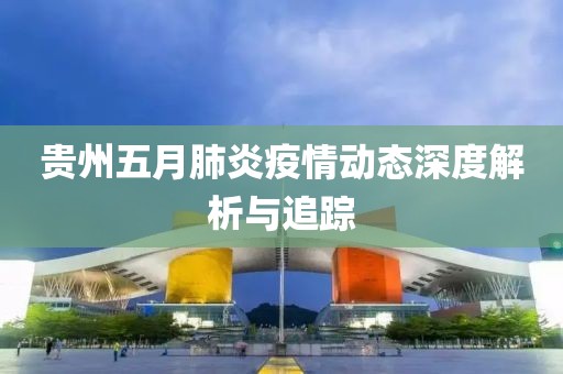 贵州五月肺炎疫情动态深度解析与追踪