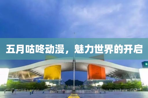 五月咕咚动漫，魅力世界的开启