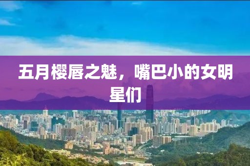 五月樱唇之魅，嘴巴小的女明星们