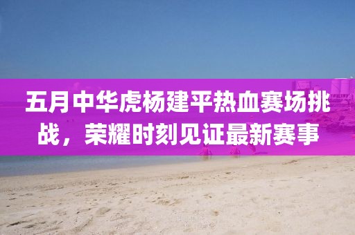 五月中华虎杨建平热血赛场挑战，荣耀时刻见证最新赛事