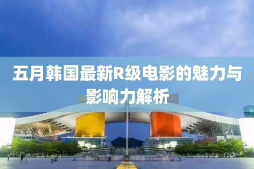 五月韩国最新R级电影的魅力与影响力解析